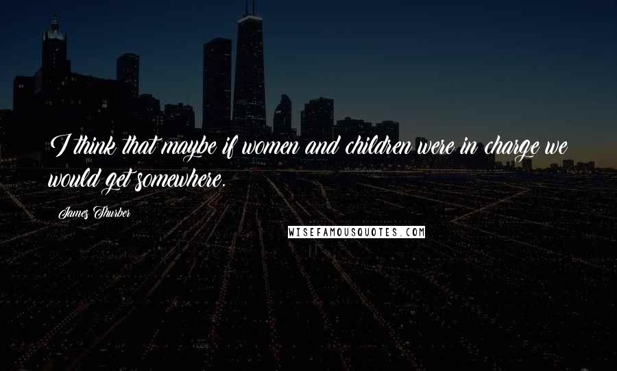 James Thurber Quotes: I think that maybe if women and children were in charge we would get somewhere.