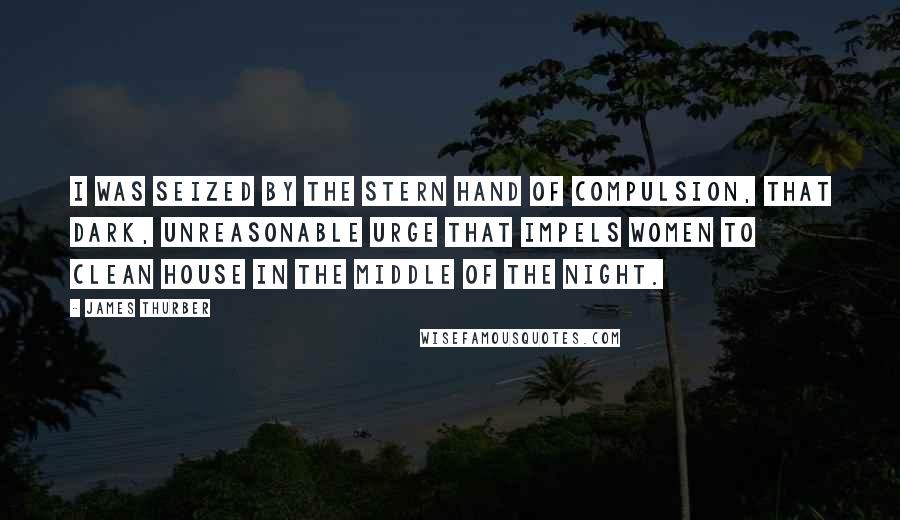 James Thurber Quotes: I was seized by the stern hand of Compulsion, that dark, unreasonable Urge that impels women to clean house in the middle of the night.