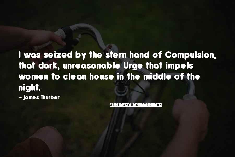 James Thurber Quotes: I was seized by the stern hand of Compulsion, that dark, unreasonable Urge that impels women to clean house in the middle of the night.