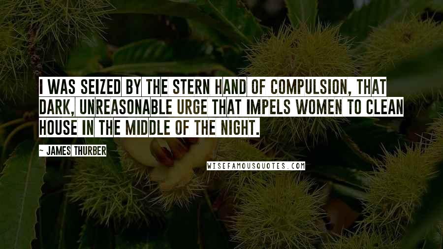 James Thurber Quotes: I was seized by the stern hand of Compulsion, that dark, unreasonable Urge that impels women to clean house in the middle of the night.