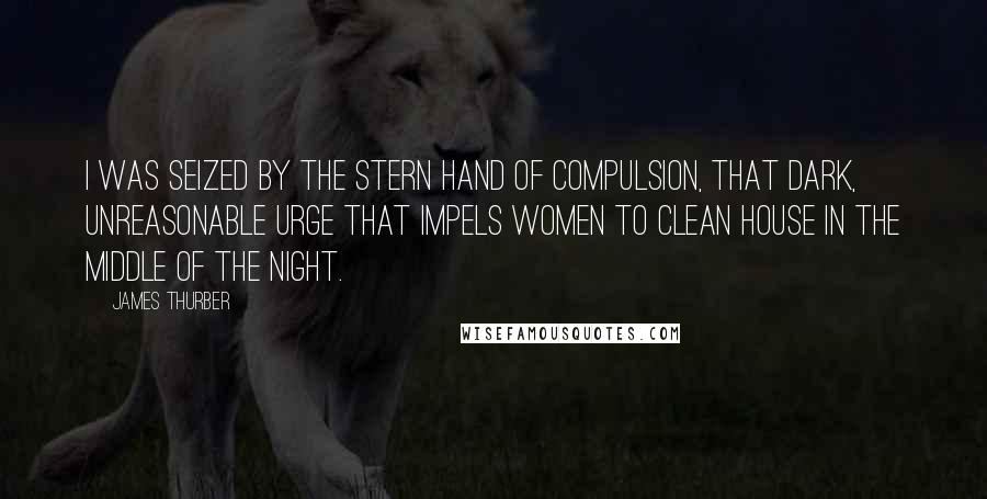 James Thurber Quotes: I was seized by the stern hand of Compulsion, that dark, unreasonable Urge that impels women to clean house in the middle of the night.