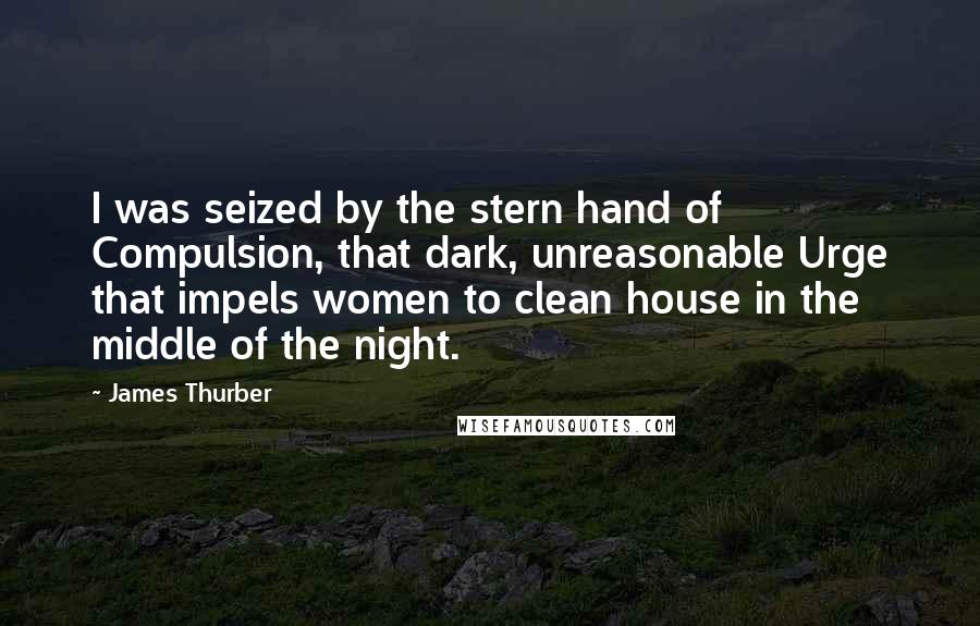 James Thurber Quotes: I was seized by the stern hand of Compulsion, that dark, unreasonable Urge that impels women to clean house in the middle of the night.