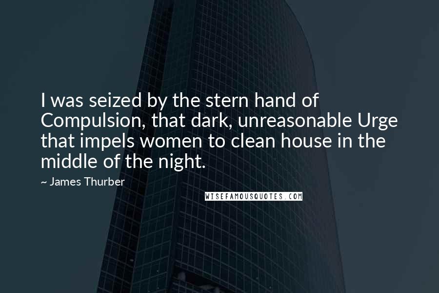 James Thurber Quotes: I was seized by the stern hand of Compulsion, that dark, unreasonable Urge that impels women to clean house in the middle of the night.