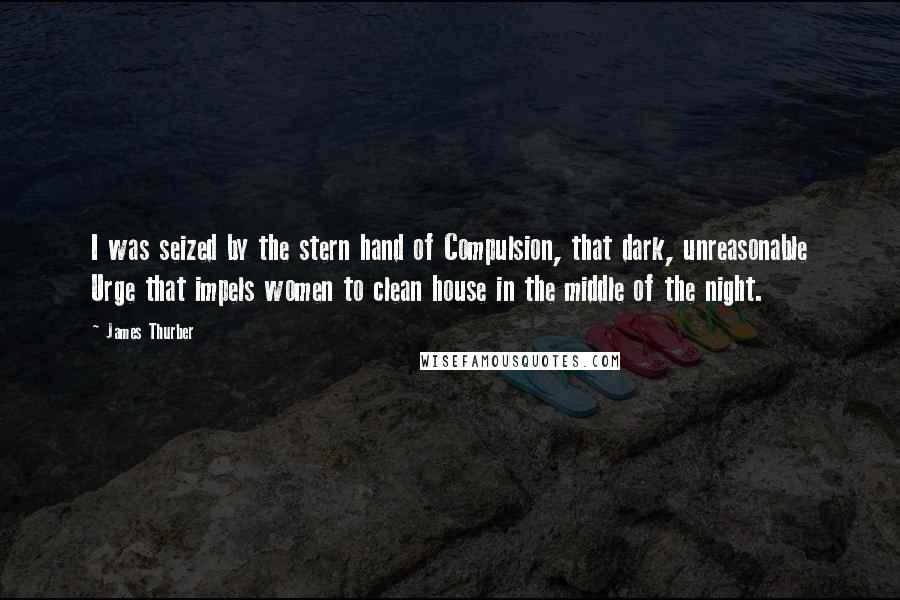 James Thurber Quotes: I was seized by the stern hand of Compulsion, that dark, unreasonable Urge that impels women to clean house in the middle of the night.