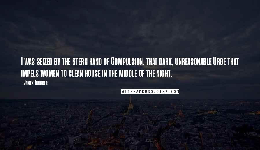 James Thurber Quotes: I was seized by the stern hand of Compulsion, that dark, unreasonable Urge that impels women to clean house in the middle of the night.