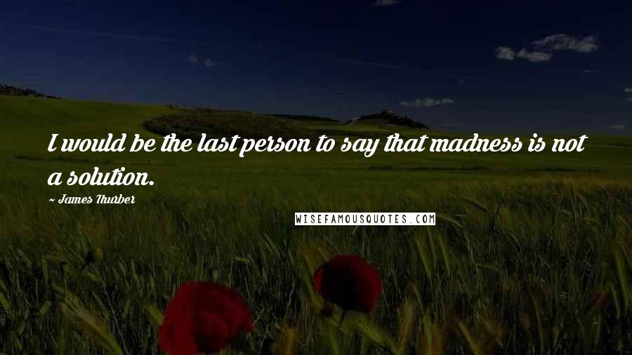 James Thurber Quotes: I would be the last person to say that madness is not a solution.