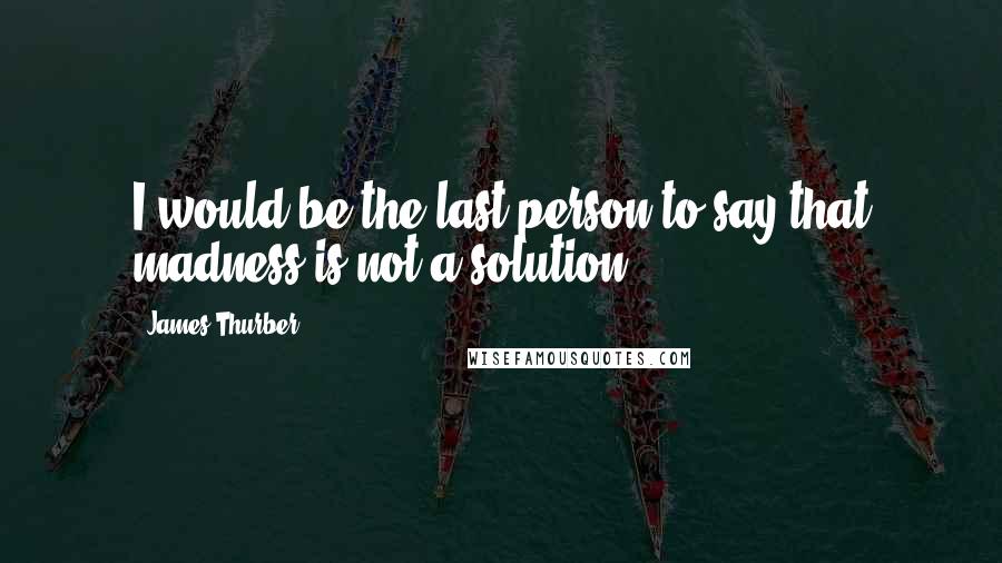 James Thurber Quotes: I would be the last person to say that madness is not a solution.