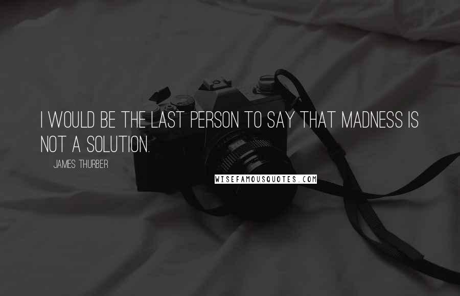 James Thurber Quotes: I would be the last person to say that madness is not a solution.