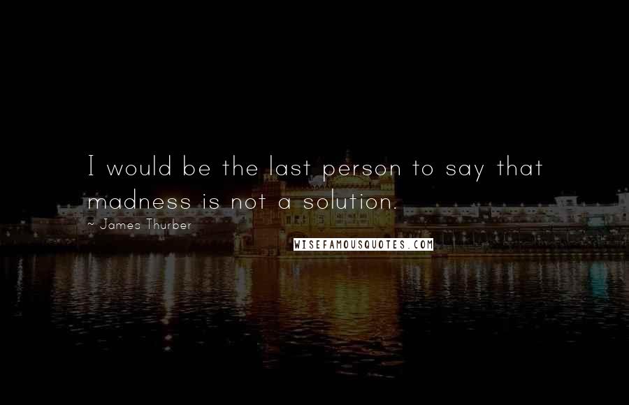 James Thurber Quotes: I would be the last person to say that madness is not a solution.