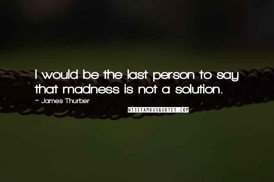 James Thurber Quotes: I would be the last person to say that madness is not a solution.