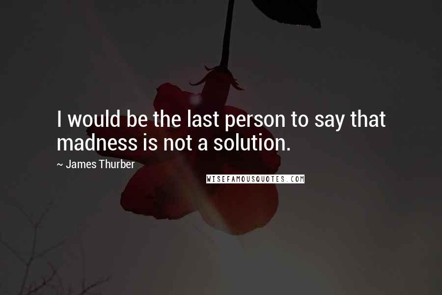 James Thurber Quotes: I would be the last person to say that madness is not a solution.