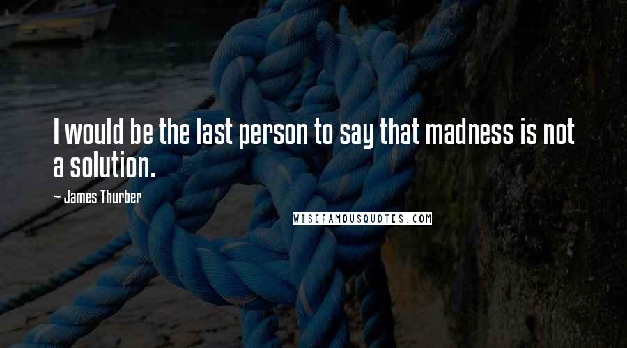 James Thurber Quotes: I would be the last person to say that madness is not a solution.