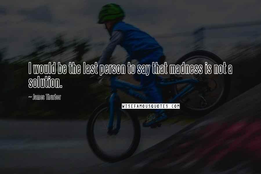 James Thurber Quotes: I would be the last person to say that madness is not a solution.