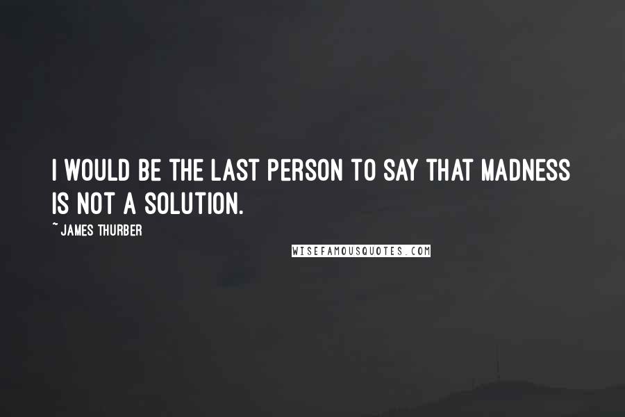 James Thurber Quotes: I would be the last person to say that madness is not a solution.