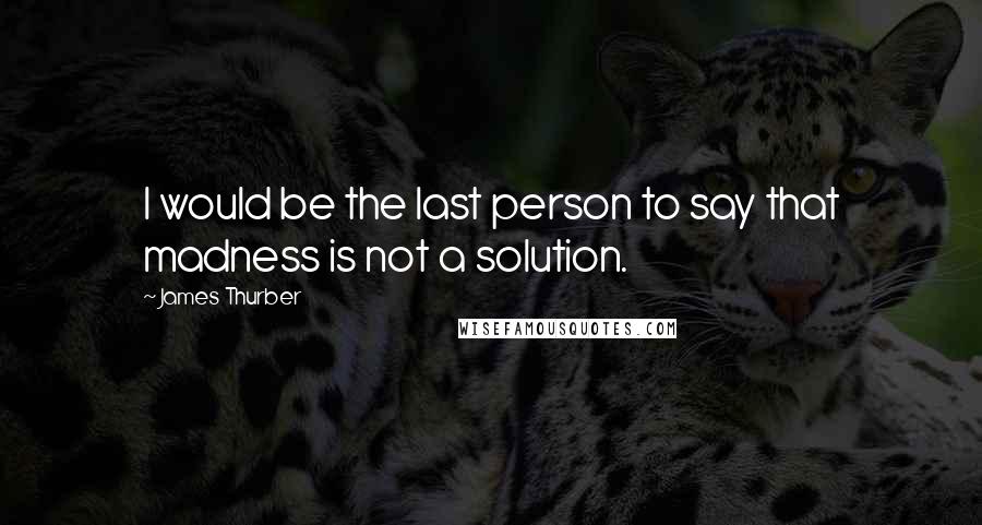 James Thurber Quotes: I would be the last person to say that madness is not a solution.