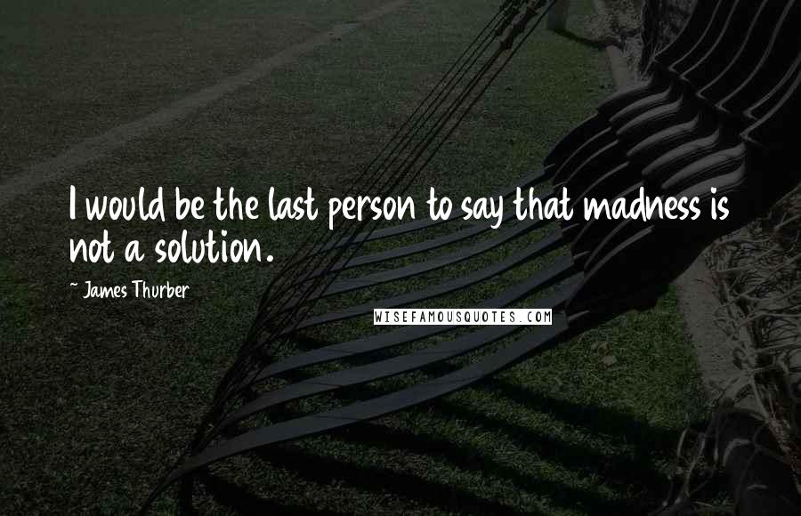 James Thurber Quotes: I would be the last person to say that madness is not a solution.