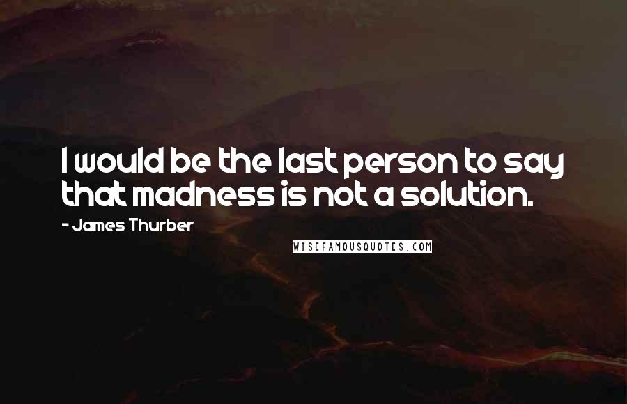 James Thurber Quotes: I would be the last person to say that madness is not a solution.