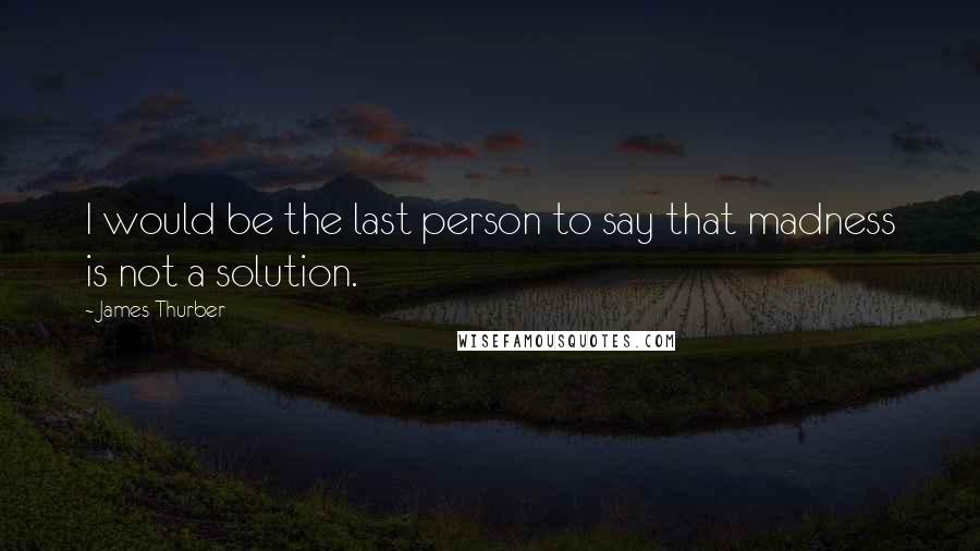 James Thurber Quotes: I would be the last person to say that madness is not a solution.