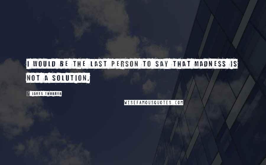 James Thurber Quotes: I would be the last person to say that madness is not a solution.