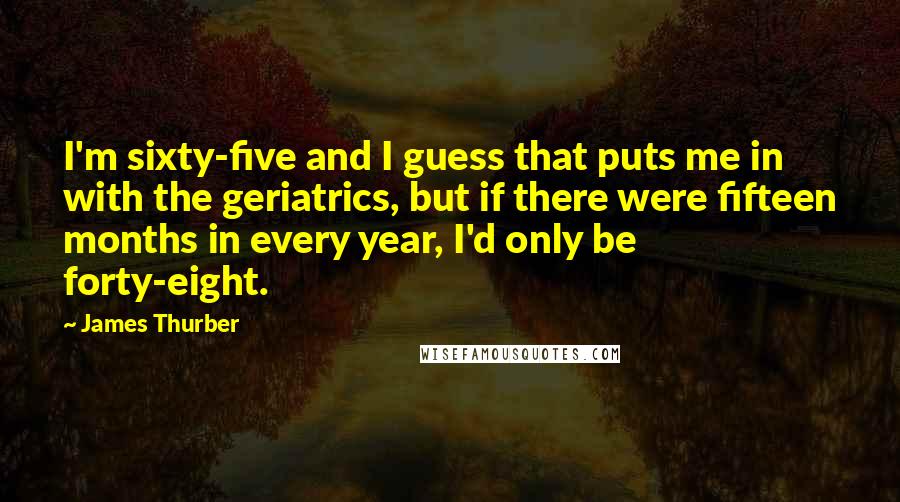 James Thurber Quotes: I'm sixty-five and I guess that puts me in with the geriatrics, but if there were fifteen months in every year, I'd only be forty-eight.