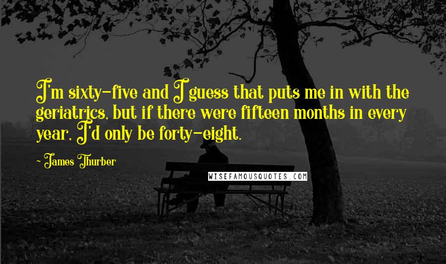 James Thurber Quotes: I'm sixty-five and I guess that puts me in with the geriatrics, but if there were fifteen months in every year, I'd only be forty-eight.