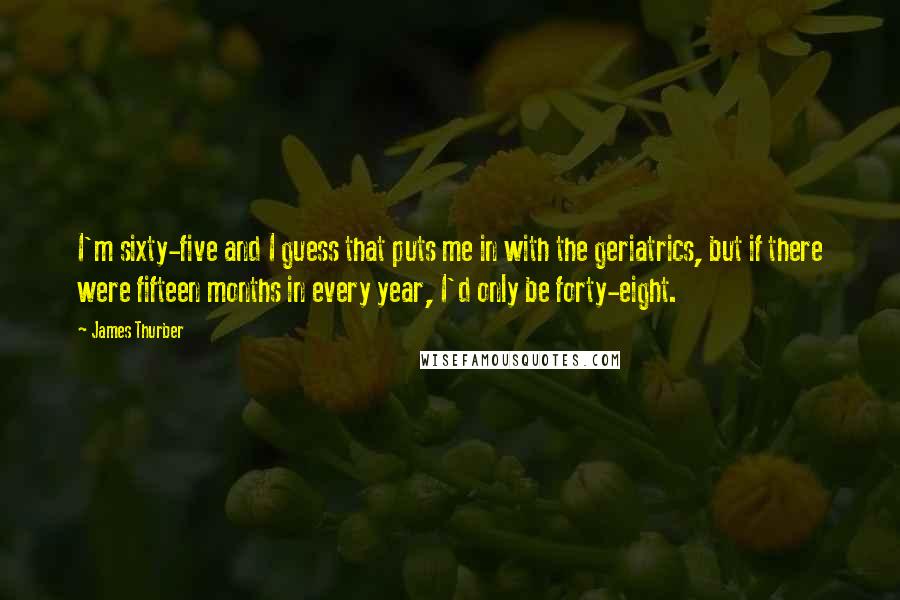 James Thurber Quotes: I'm sixty-five and I guess that puts me in with the geriatrics, but if there were fifteen months in every year, I'd only be forty-eight.