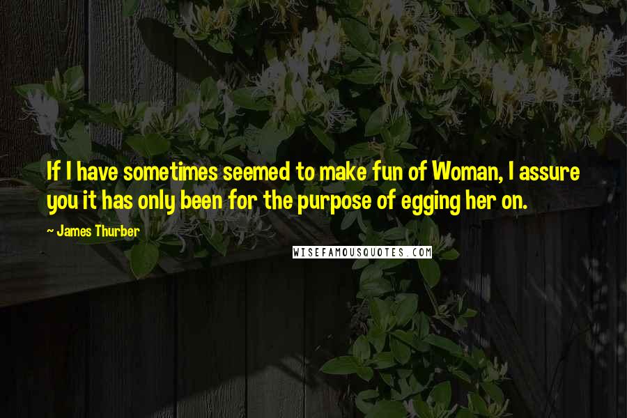 James Thurber Quotes: If I have sometimes seemed to make fun of Woman, I assure you it has only been for the purpose of egging her on.