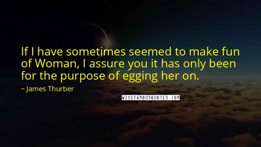 James Thurber Quotes: If I have sometimes seemed to make fun of Woman, I assure you it has only been for the purpose of egging her on.