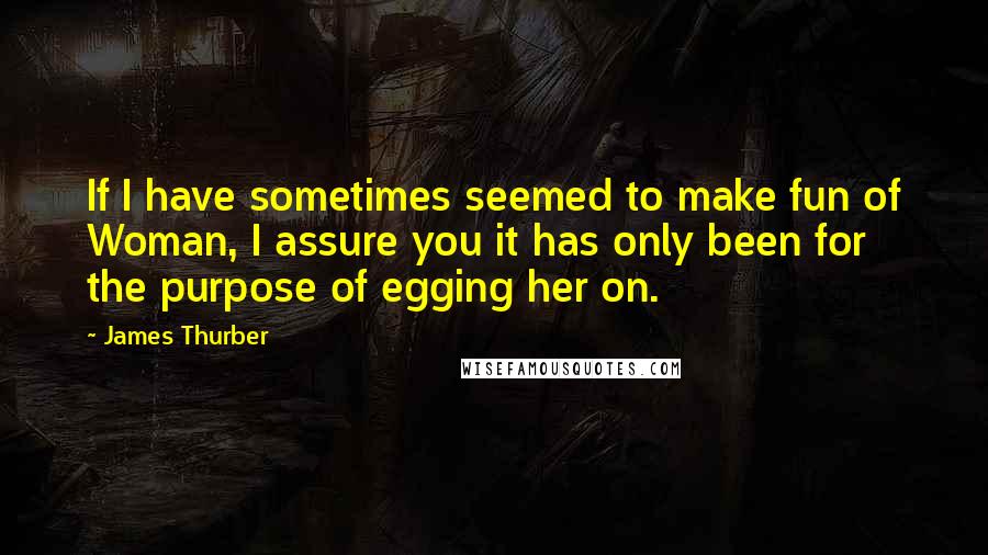 James Thurber Quotes: If I have sometimes seemed to make fun of Woman, I assure you it has only been for the purpose of egging her on.