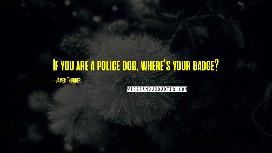 James Thurber Quotes: If you are a police dog, where's your badge?