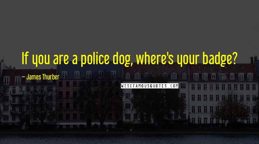 James Thurber Quotes: If you are a police dog, where's your badge?