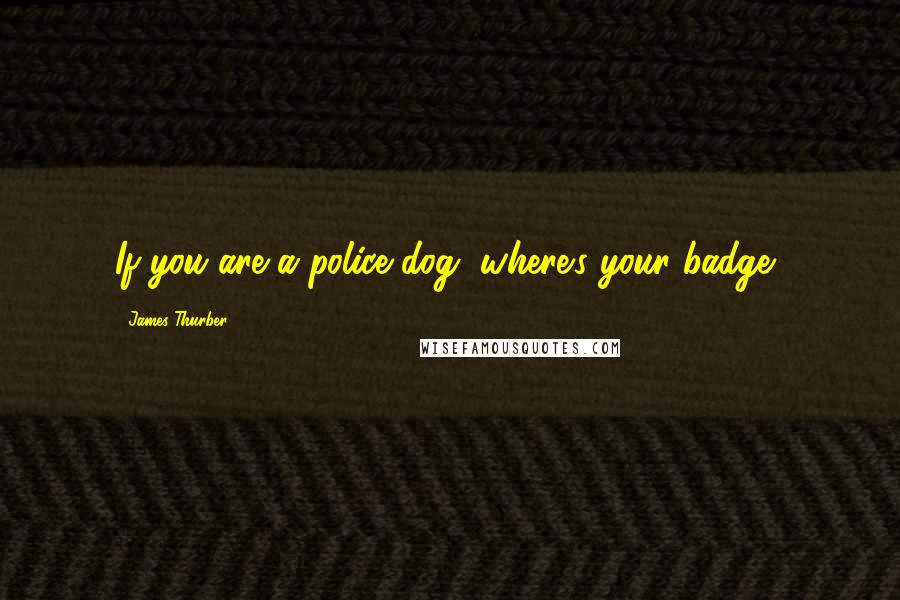 James Thurber Quotes: If you are a police dog, where's your badge?