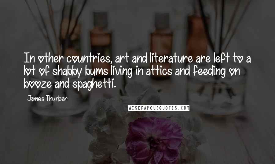 James Thurber Quotes: In other countries, art and literature are left to a lot of shabby bums living in attics and feeding on booze and spaghetti.