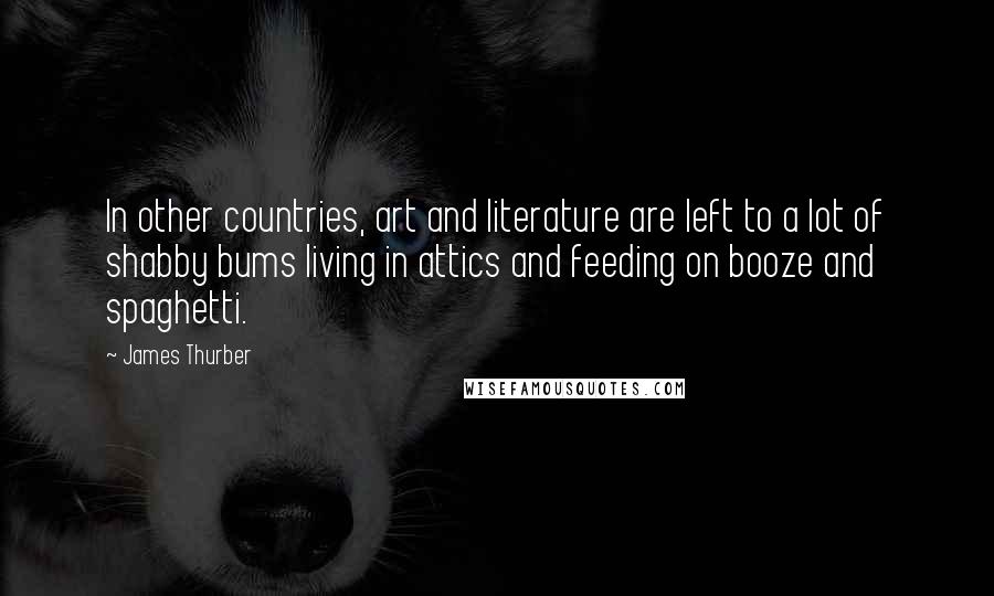 James Thurber Quotes: In other countries, art and literature are left to a lot of shabby bums living in attics and feeding on booze and spaghetti.