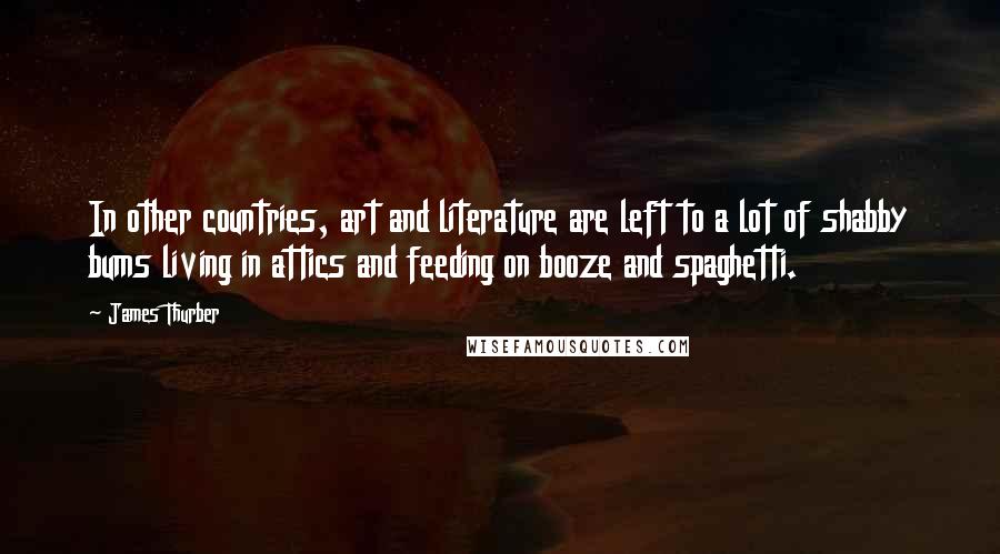 James Thurber Quotes: In other countries, art and literature are left to a lot of shabby bums living in attics and feeding on booze and spaghetti.