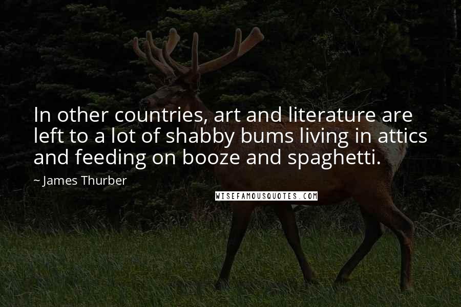 James Thurber Quotes: In other countries, art and literature are left to a lot of shabby bums living in attics and feeding on booze and spaghetti.