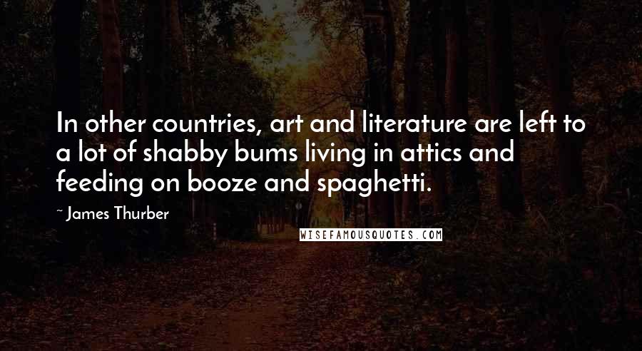 James Thurber Quotes: In other countries, art and literature are left to a lot of shabby bums living in attics and feeding on booze and spaghetti.