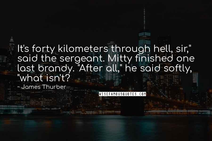 James Thurber Quotes: It's forty kilometers through hell, sir," said the sergeant. Mitty finished one last brandy. "After all," he said softly, "what isn't?