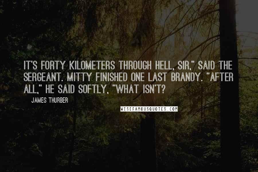 James Thurber Quotes: It's forty kilometers through hell, sir," said the sergeant. Mitty finished one last brandy. "After all," he said softly, "what isn't?