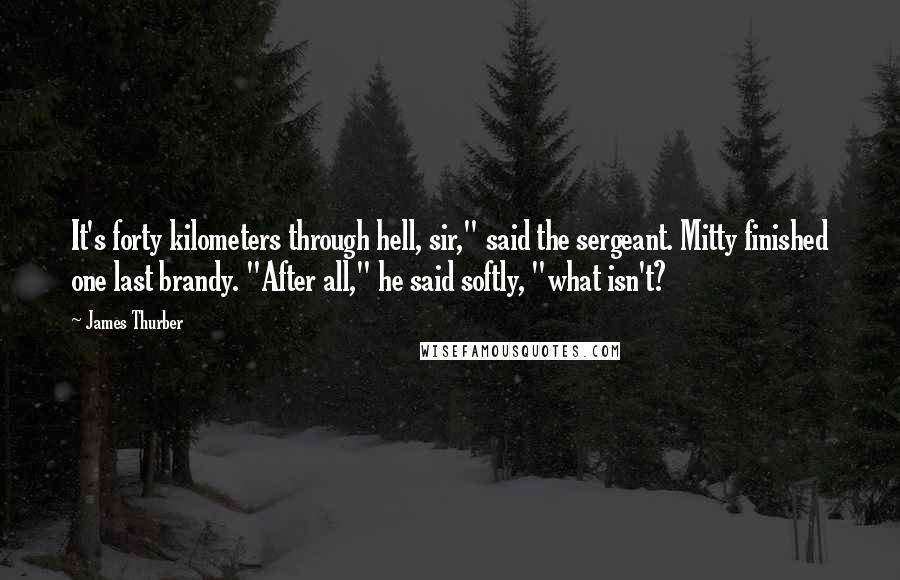 James Thurber Quotes: It's forty kilometers through hell, sir," said the sergeant. Mitty finished one last brandy. "After all," he said softly, "what isn't?