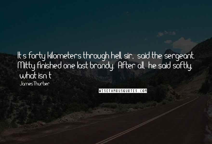 James Thurber Quotes: It's forty kilometers through hell, sir," said the sergeant. Mitty finished one last brandy. "After all," he said softly, "what isn't?