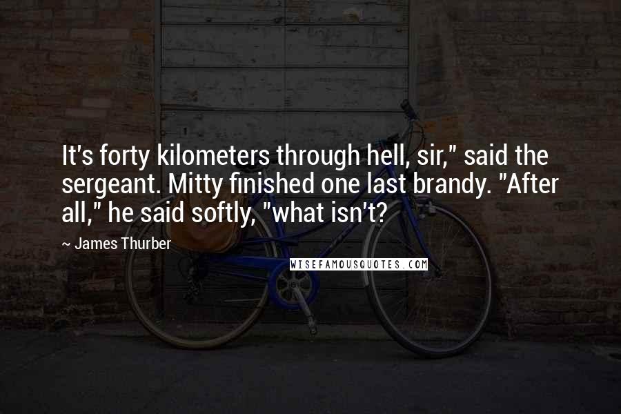 James Thurber Quotes: It's forty kilometers through hell, sir," said the sergeant. Mitty finished one last brandy. "After all," he said softly, "what isn't?