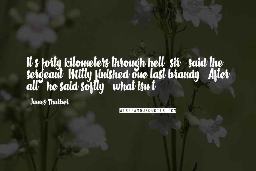 James Thurber Quotes: It's forty kilometers through hell, sir," said the sergeant. Mitty finished one last brandy. "After all," he said softly, "what isn't?