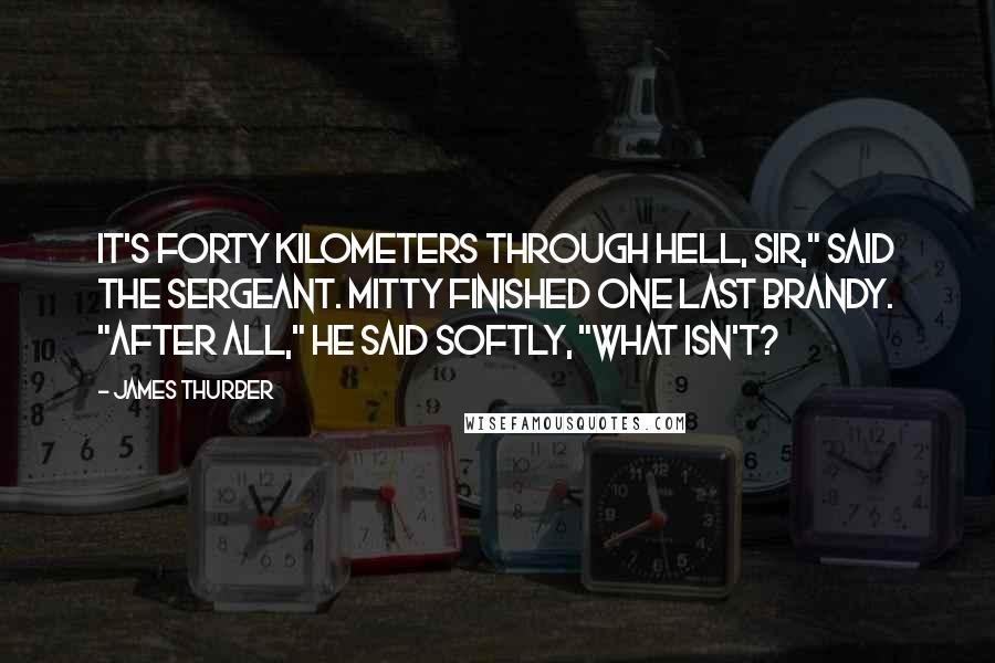 James Thurber Quotes: It's forty kilometers through hell, sir," said the sergeant. Mitty finished one last brandy. "After all," he said softly, "what isn't?