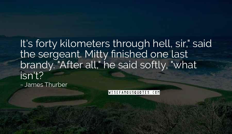 James Thurber Quotes: It's forty kilometers through hell, sir," said the sergeant. Mitty finished one last brandy. "After all," he said softly, "what isn't?