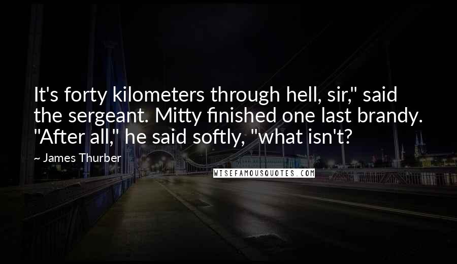 James Thurber Quotes: It's forty kilometers through hell, sir," said the sergeant. Mitty finished one last brandy. "After all," he said softly, "what isn't?