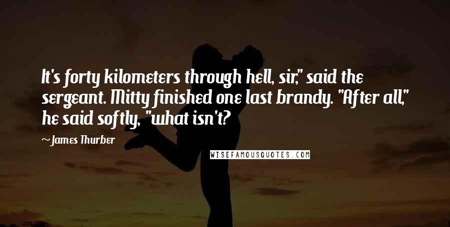 James Thurber Quotes: It's forty kilometers through hell, sir," said the sergeant. Mitty finished one last brandy. "After all," he said softly, "what isn't?