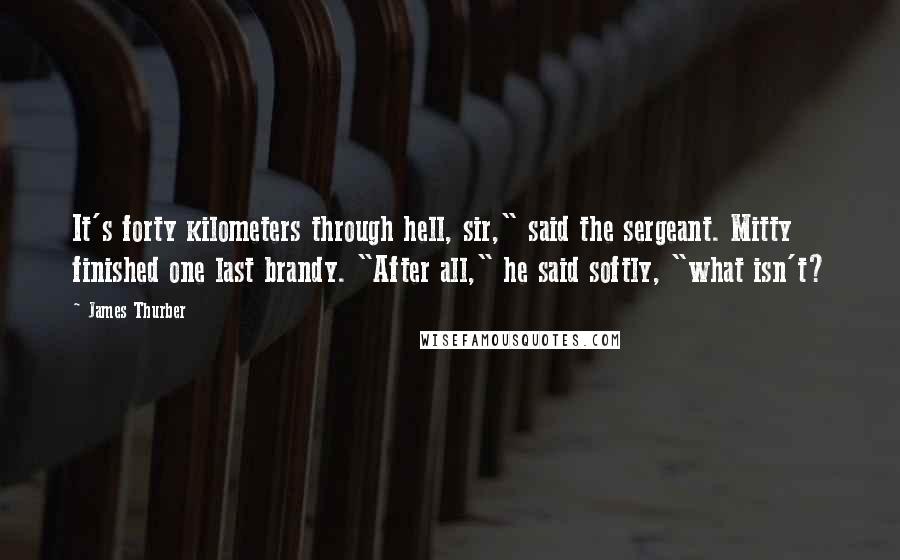 James Thurber Quotes: It's forty kilometers through hell, sir," said the sergeant. Mitty finished one last brandy. "After all," he said softly, "what isn't?
