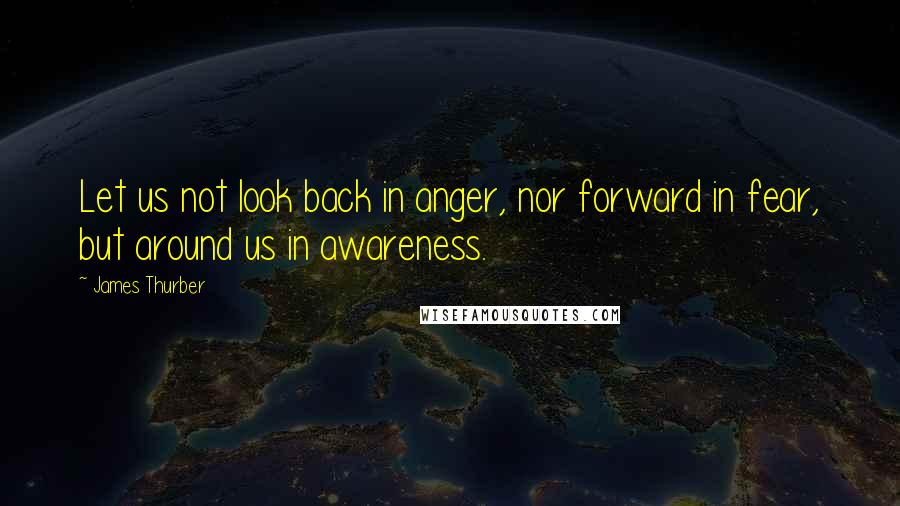 James Thurber Quotes: Let us not look back in anger, nor forward in fear, but around us in awareness.