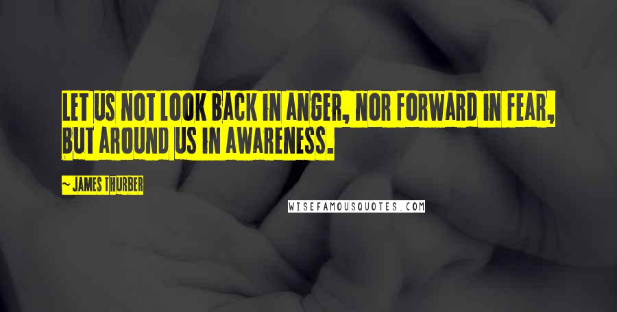 James Thurber Quotes: Let us not look back in anger, nor forward in fear, but around us in awareness.